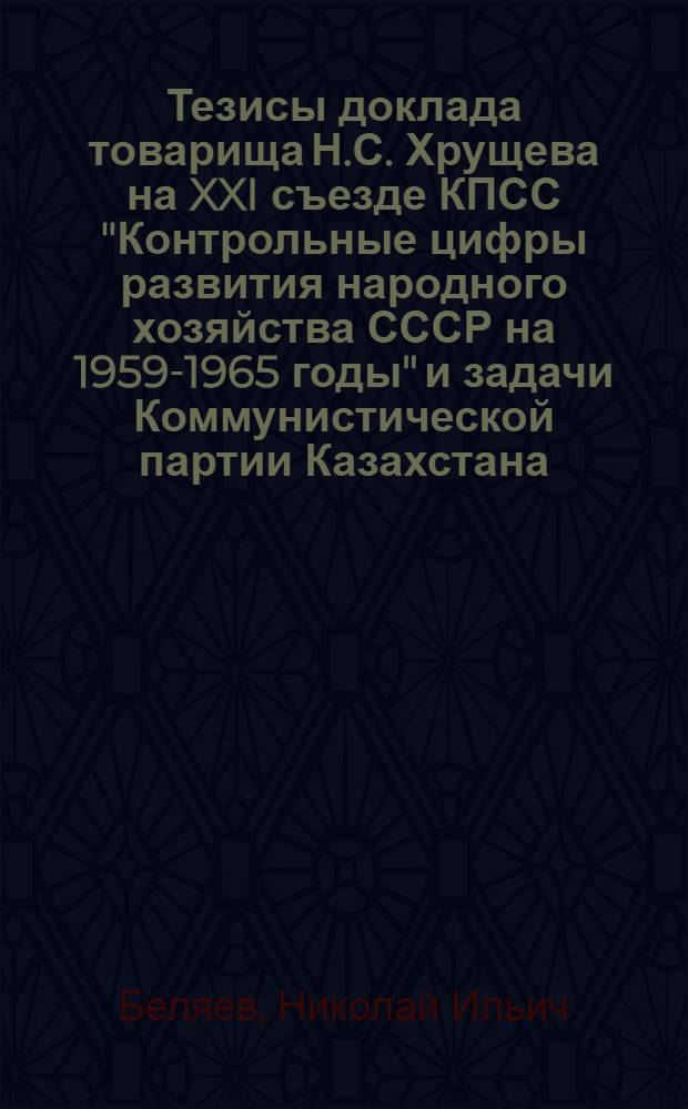 Тезисы доклада товарища Н.С. Хрущева на XXI съезде КПСС "Контрольные цифры развития народного хозяйства СССР на 1959-1965 годы" и задачи Коммунистической партии Казахстана : Доклад на IX внеочередном съезде Коммунистич. партии Казахстана 14 января 1959 г