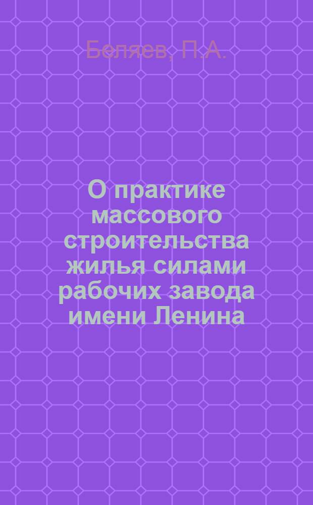 О практике массового строительства жилья силами рабочих завода имени Ленина : (Доклад на пленарном заседании Конференции по массовому строительству жилых домов методом нар. стройки)