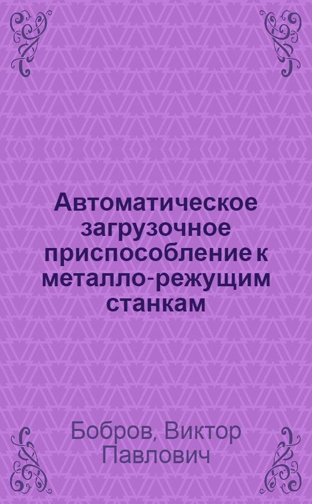 Автоматическое загрузочное приспособление к металло-режущим станкам : Доклад на всесоюз. науч.-производ. конференции "За передовую технологию машиностроения и приборостроения"