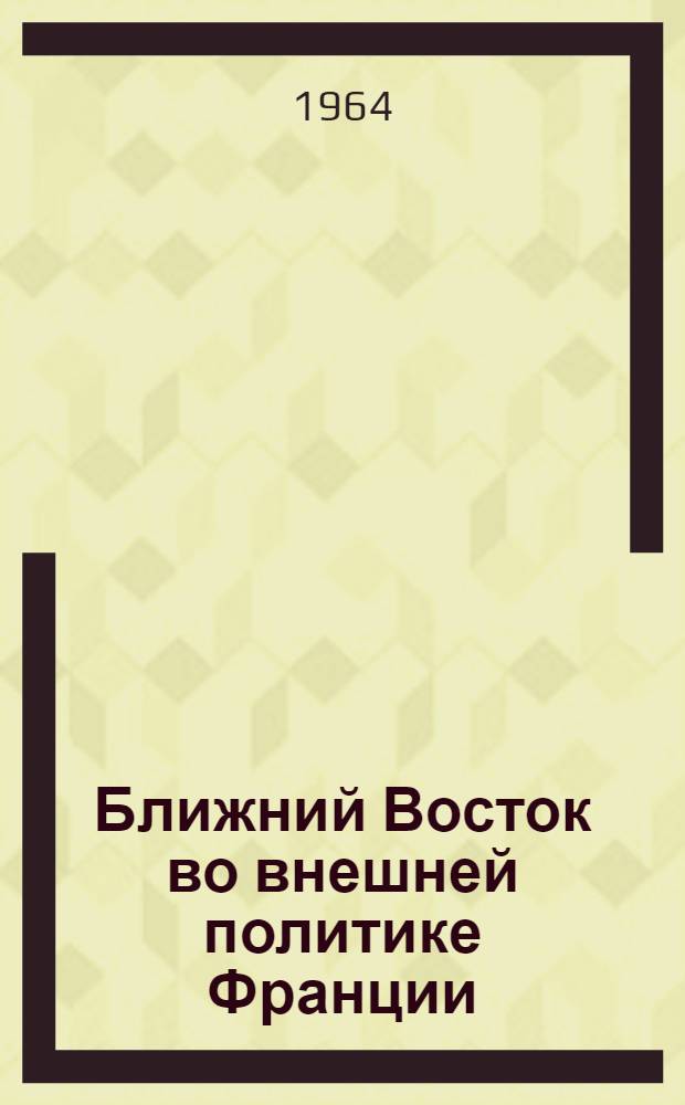 Ближний Восток во внешней политике Франции (1898-1914 гг.) : Очерки истории дипломат. борьбы Франции за Ближний Восток