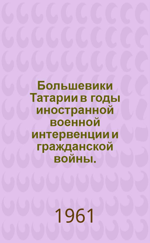 Большевики Татарии в годы иностранной военной интервенции и гражданской войны. (Август 1918-декабрь 1920) : Сборник документов и материалов