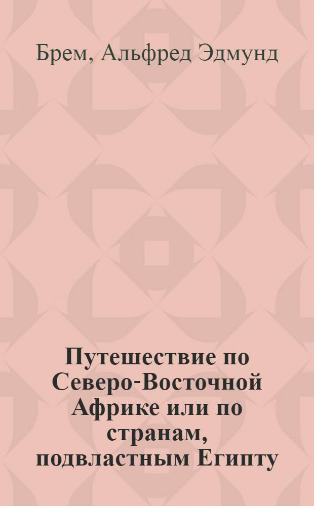 Путешествие по Северо-Восточной Африке или по странам, подвластным Египту: Судану, Нубии, Сеннару, Росересу и Кордофану д-ра Альфреда Эдмунда Брема, члена Леопольдино-Каролинской академии и других ученых обществ