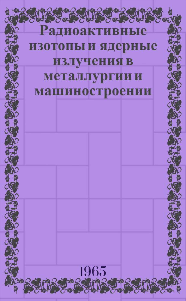 Радиоактивные изотопы и ядерные излучения в металлургии и машиностроении : Учеб. пособие по применению ядерной энергии в нар. хозяйстве. Ч. 2