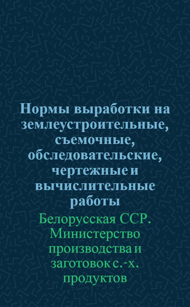 Нормы выработки на землеустроительные, съемочные, обследовательские, чертежные и вычислительные работы, проводимые в колхозах, совхозах и других хозяйствах Белорусской ССР : Утв. 25/III 1963 г.