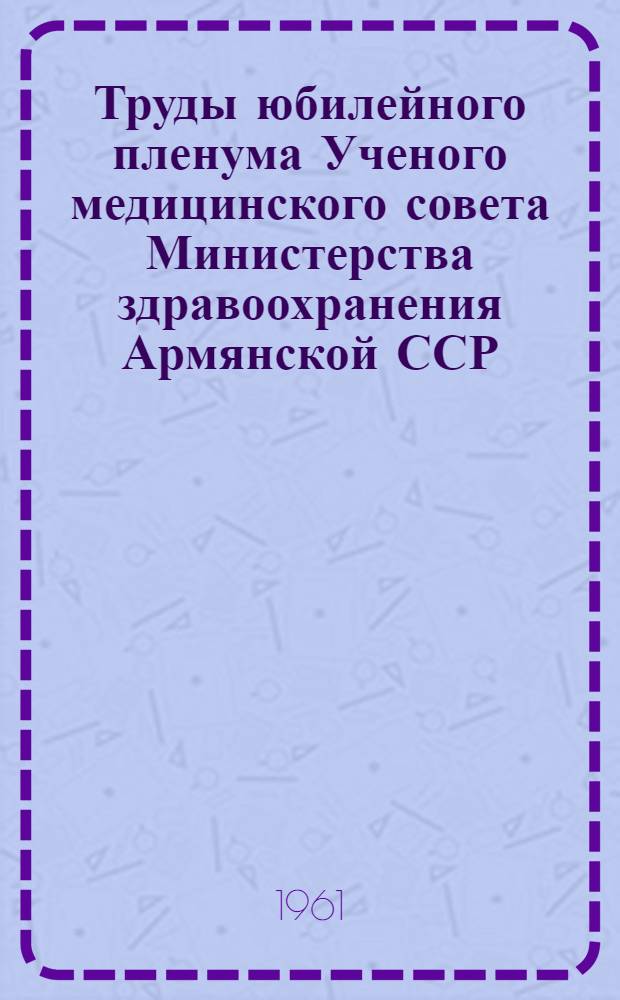 Труды юбилейного пленума Ученого медицинского совета Министерства здравоохранения Армянской ССР, посвященного 40-летию установления Советской власти в Армении. [20-22 октября 1960 г. : В 4 т. : Т. 1-