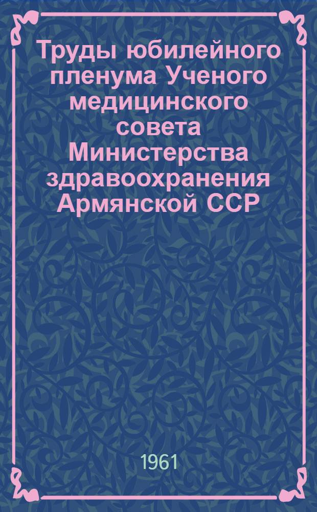 Труды юбилейного пленума Ученого медицинского совета Министерства здравоохранения Армянской ССР, посвященного 40-летию установления Советской власти в Армении. [20-22 октября 1960 г : В 4 т.] Т. 1-. Т. 1