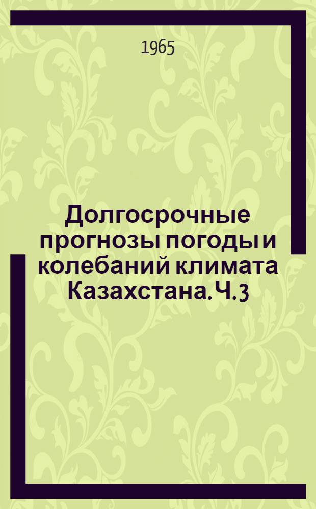 Долгосрочные прогнозы погоды и колебаний климата Казахстана. Ч. 3 : Основы комплексного макроциркуляционного метода долгосрочных прогнозов погоды и сезонных явлений