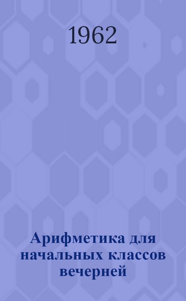 Арифметика для начальных классов вечерней (сменной) школы : Ч. 1-. Ч. 1 : Арифметика для начальных классов школ рабочей и сельской молодежи