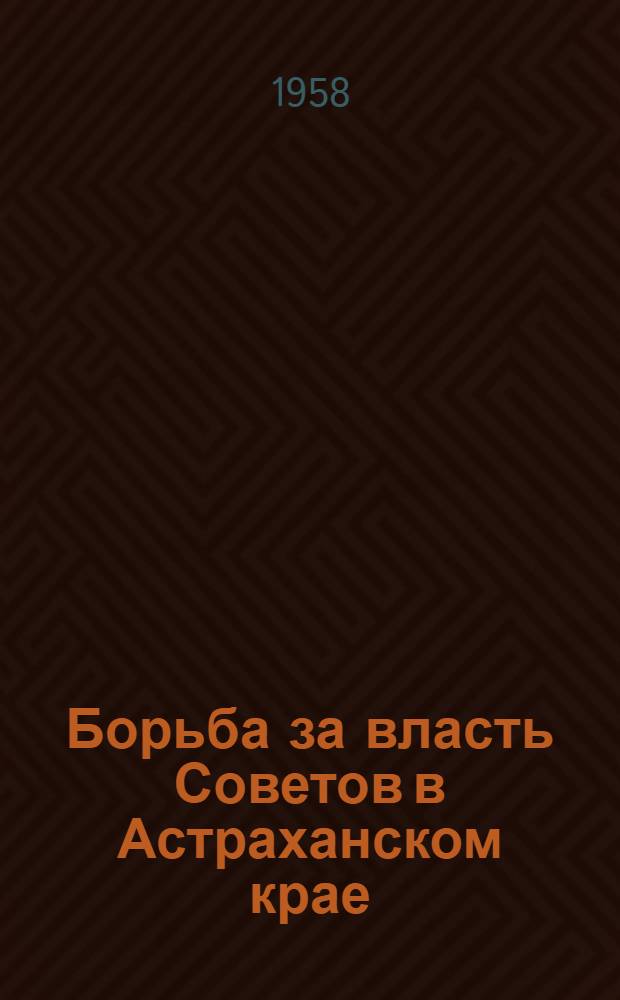 Борьба за власть Советов в Астраханском крае (1917-1920 гг.) : Документы и материалы. Ч. 1 : Установление Советской власти и начало гражданской войны в Астраханском крае. (Март 1917 - ноябрь 1918 гг.)