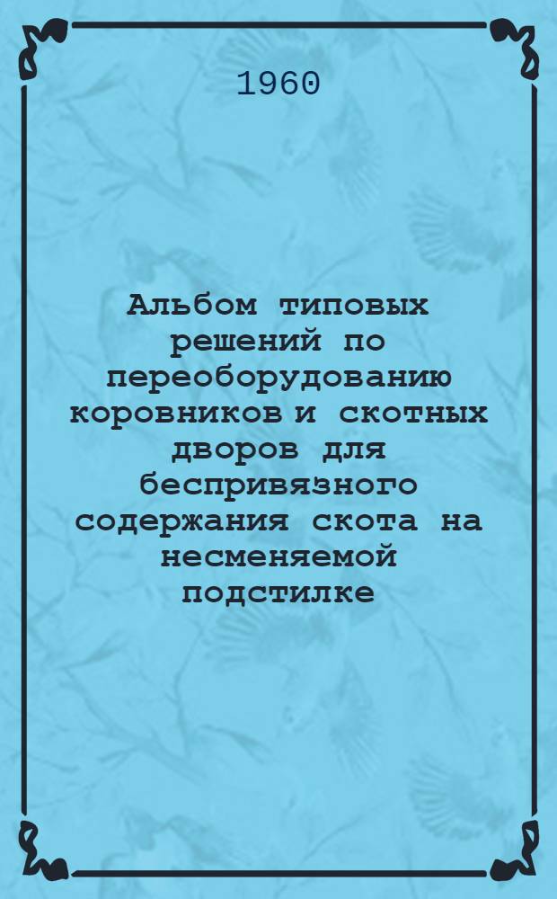 Альбом типовых решений по переоборудованию коровников и скотных дворов для беспривязного содержания скота на несменяемой подстилке : Утв. 24/II 1960 г