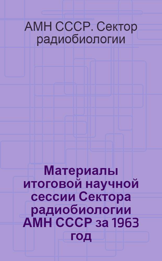 Материалы итоговой научной сессии Сектора радиобиологии АМН СССР за 1963 год