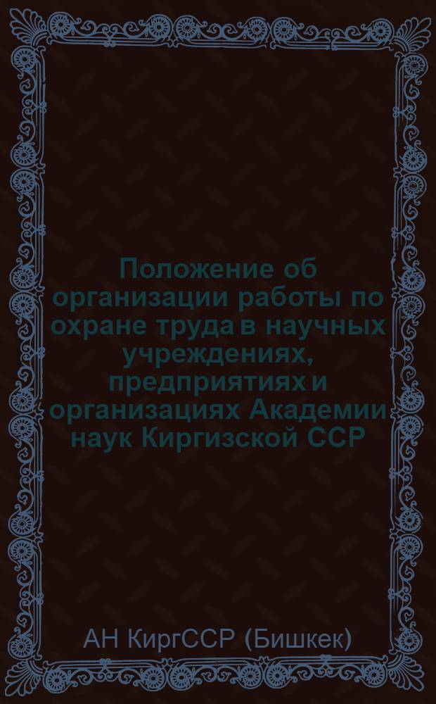 Положение об организации работы по охране труда в научных учреждениях, предприятиях и организациях Академии наук Киргизской ССР : Утв. 12/V 1967 г.