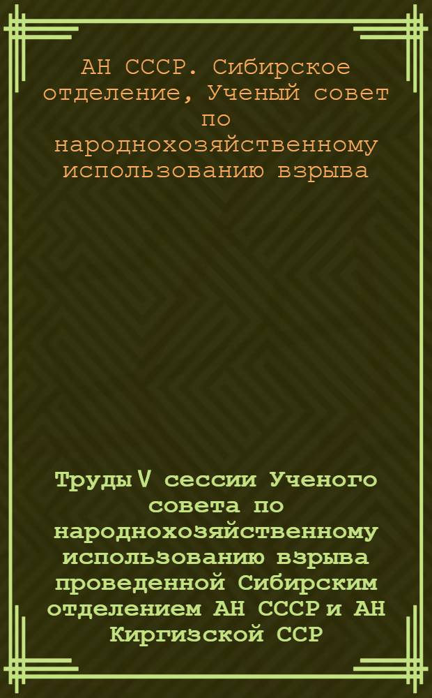 Труды V сессии Ученого совета по народнохозяйственному использованию взрыва [проведенной Сибирским отделением АН СССР и АН Киргизской ССР]