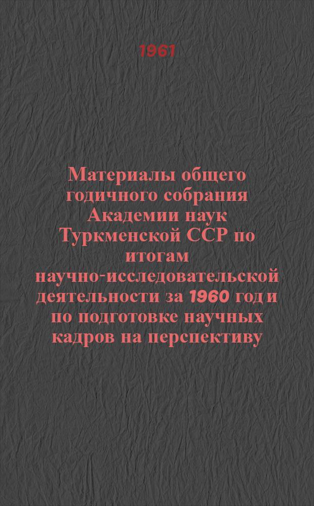Материалы общего годичного собрания Академии наук Туркменской ССР по итогам научно-исследовательской деятельности за 1960 год и по подготовке научных кадров на перспективу. [21 марта. 1961 г.]