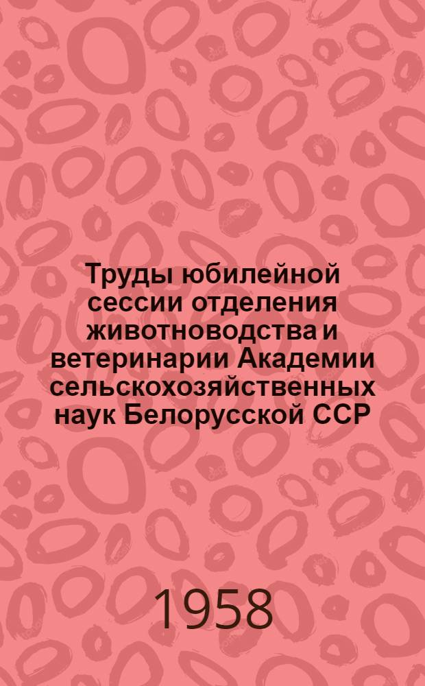Труды юбилейной сессии отделения животноводства и ветеринарии Академии сельскохозяйственных наук Белорусской ССР, посвященной 40 годовщине Великой Октябрьской социалистической революции. 19-21 ноября 1957 г.
