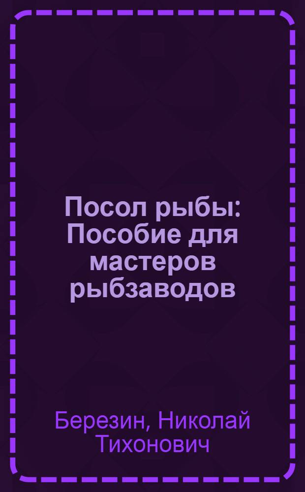 Посол рыбы : Пособие для мастеров рыбзаводов : Утв. Гл. упр. рыбной и морской зверобойной пром-сти Наркомпищепрома СССР