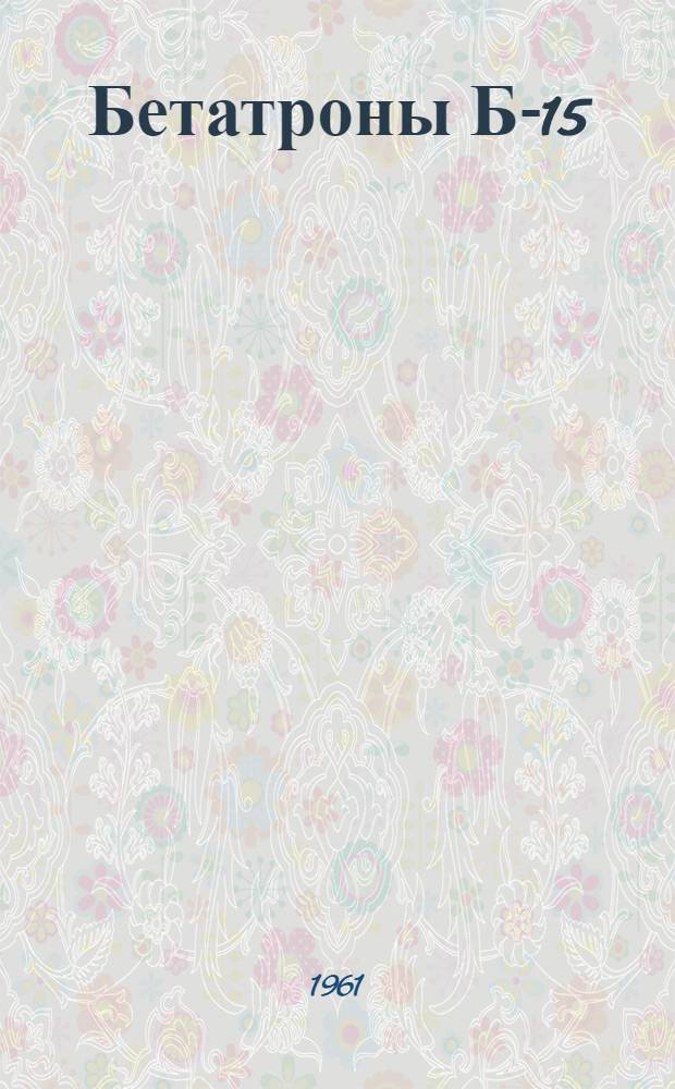 Бетатроны Б-15/4,5, Б-4, Б-4Д, Б-25/30, Б-50/50 : Каталог