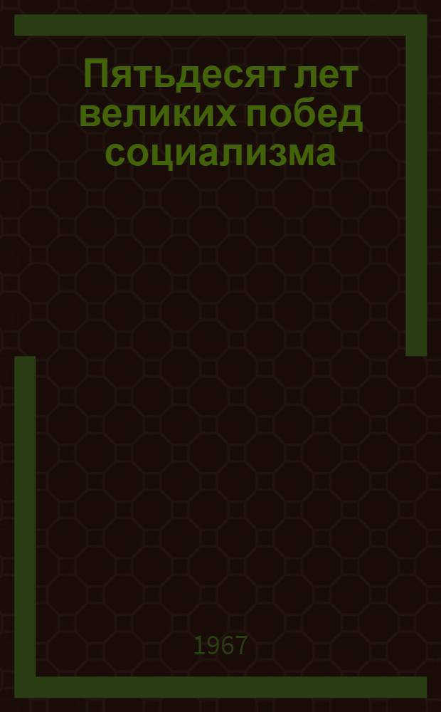 Пятьдесят лет великих побед социализма : Доклад и заключ. речь на совместном торжеств. заседании ЦК КПСС, Верховного Совета СССР и Верховного Совета РСФСР в Кремлевском дворце съездов 3-4 ноября 1967 г
