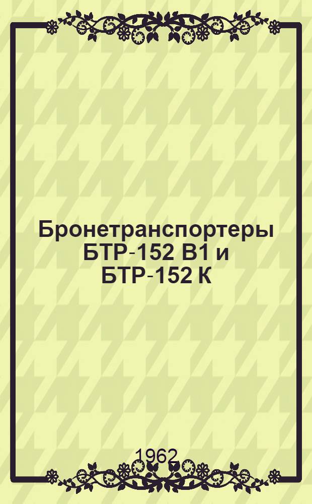 Бронетранспортеры БТР-152 В1 и БТР-152 К : Утв. Гл. бронетанковым упр. 25/IV 1962 г.