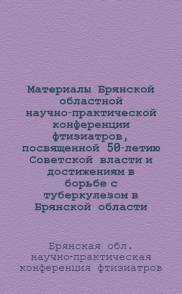 Материалы Брянской областной научно-практической конференции фтизиатров, посвященной 50-летию Советской власти и достижениям в борьбе с туберкулезом в Брянской области