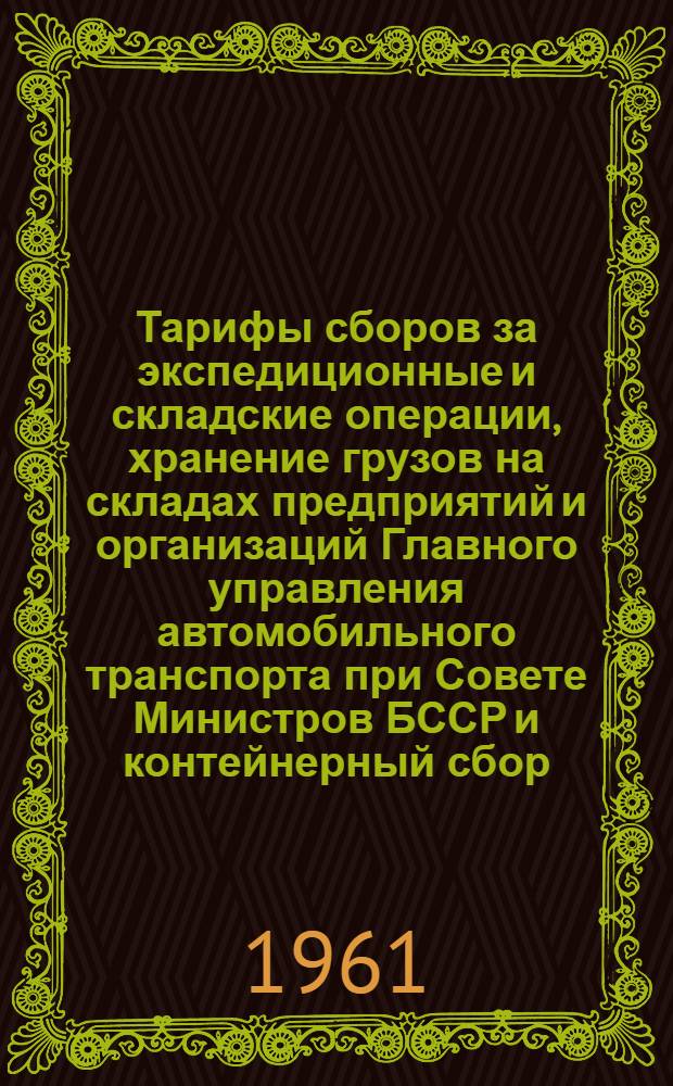 Тарифы сборов за экспедиционные и складские операции, хранение грузов на складах предприятий и организаций Главного управления автомобильного транспорта при Совете Министров БССР и контейнерный сбор : Вводятся в действие с 1 янв. 1962 г