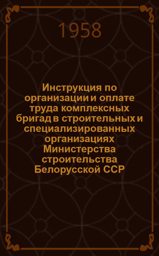 Инструкция по организации и оплате труда комплексных бригад в строительных и специализированных организациях Министерства строительства Белорусской ССР : Утв. 23/IV 1958 г.