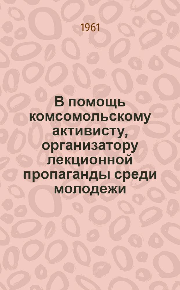 В помощь комсомольскому активисту, организатору лекционной пропаганды среди молодежи : Сборник материалов