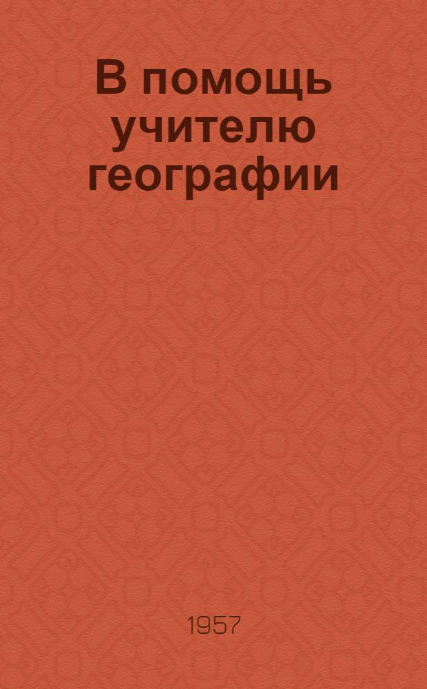 В помощь учителю географии : (Метод. материал из опыта работы) : 1956/1957 учеб. год