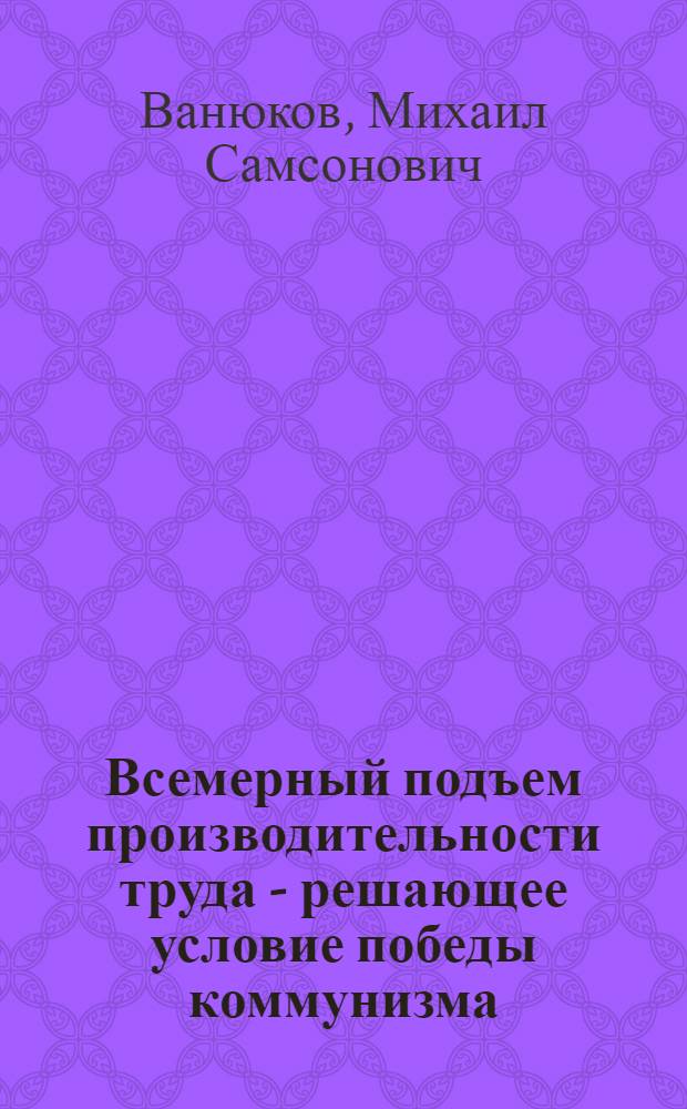 Всемерный подъем производительности труда - решающее условие победы коммунизма