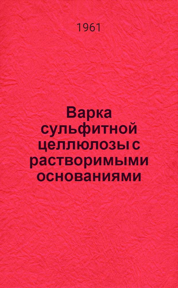 Варка сульфитной целлюлозы с растворимыми основаниями : (По материалам Совещания работников целлюлозно-бум. пром-сти Ленингр. обл. 9-10 июня 1960 г.)