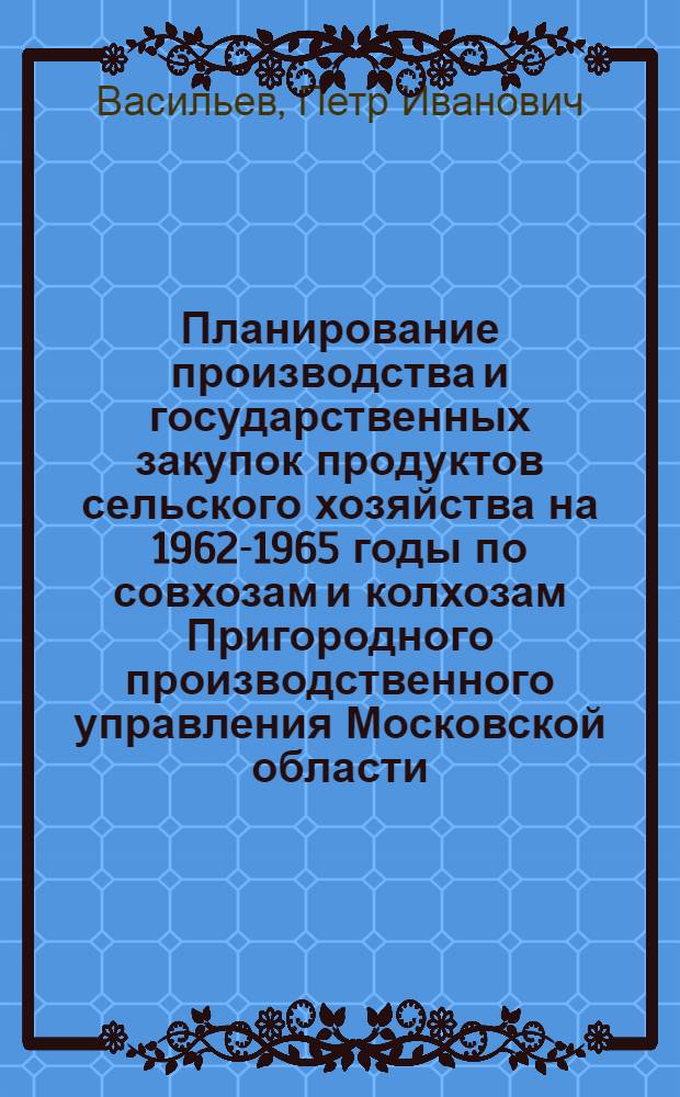 Планирование производства и государственных закупок продуктов сельского хозяйства на 1962-1965 годы по совхозам и колхозам Пригородного производственного управления Московской области : Учеб. пособие для практ. занятий