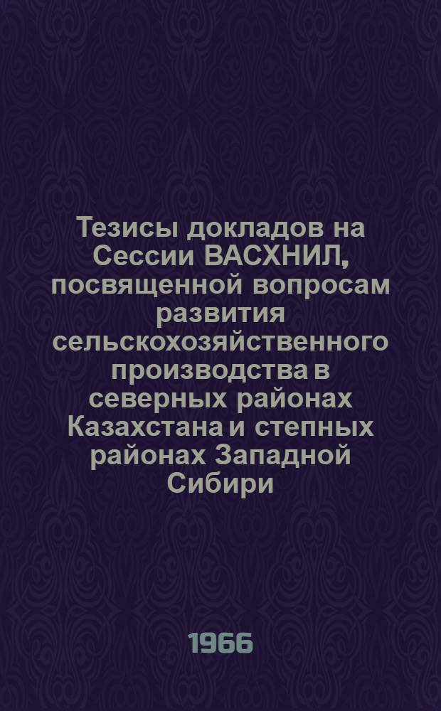 Тезисы докладов на Сессии ВАСХНИЛ, посвященной вопросам развития сельскохозяйственного производства в северных районах Казахстана и степных районах Западной Сибири. (31 января - 4 февраля 1966 г.)