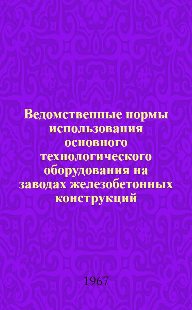 Ведомственные нормы использования основного технологического оборудования на заводах железобетонных конструкций : Утв. Главстройпромом 31/X 1967 г. : Вводятся в действие с 1 янв. 1968 г