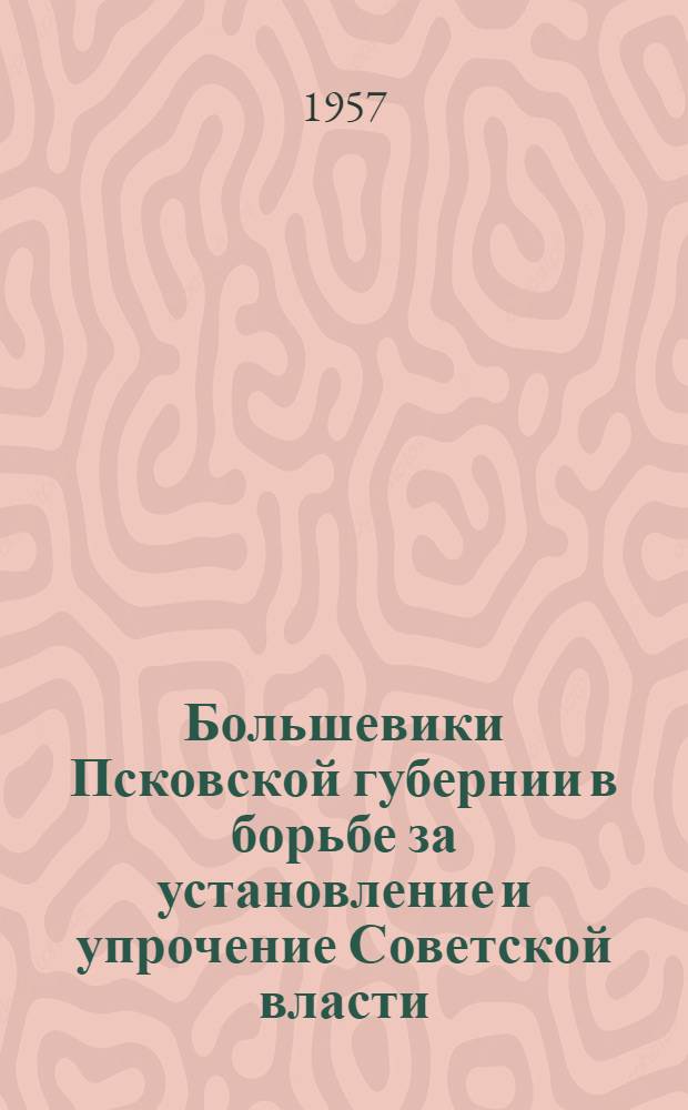 Большевики Псковской губернии в борьбе за установление и упрочение Советской власти : (В помощь лекторам, пропагандистам и докладчикам)