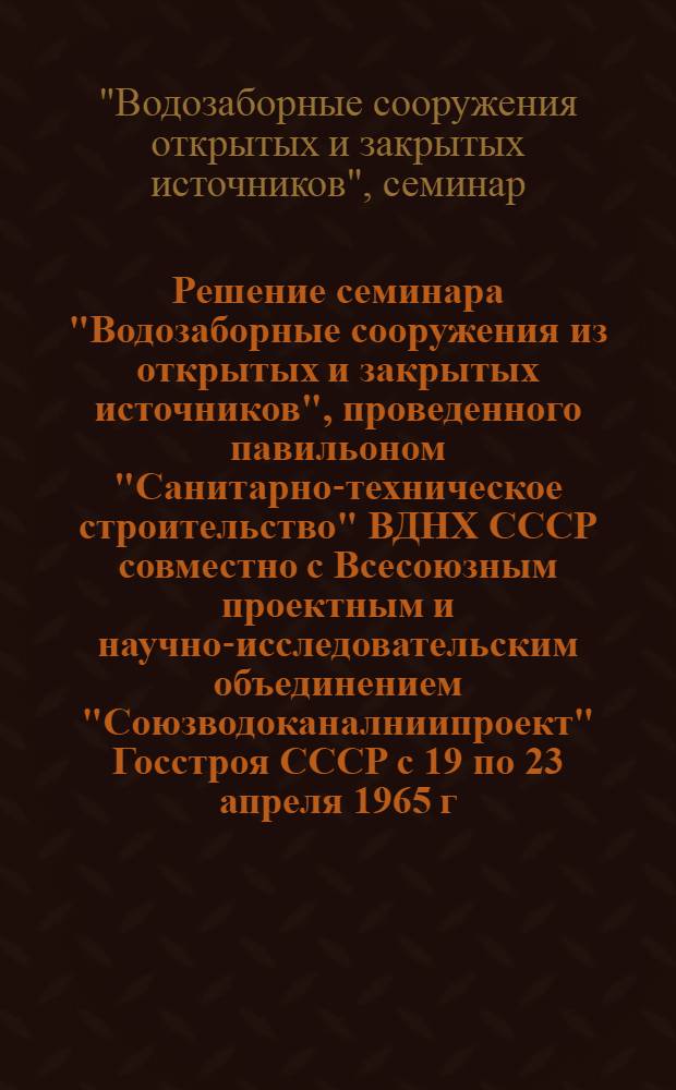 Решение семинара "Водозаборные сооружения из открытых и закрытых источников", проведенного павильоном "Санитарно-техническое строительство" ВДНХ СССР совместно с Всесоюзным проектным и научно-исследовательским объединением "Союзводоканалниипроект" Госстроя СССР с 19 по 23 апреля 1965 г.