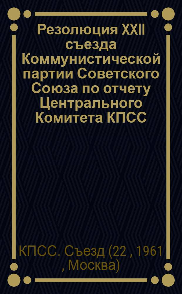 Резолюция XXII съезда Коммунистической партии Советского Союза по отчету Центрального Комитета КПСС : (Принята единогласно 31 окт. 1961 г.)