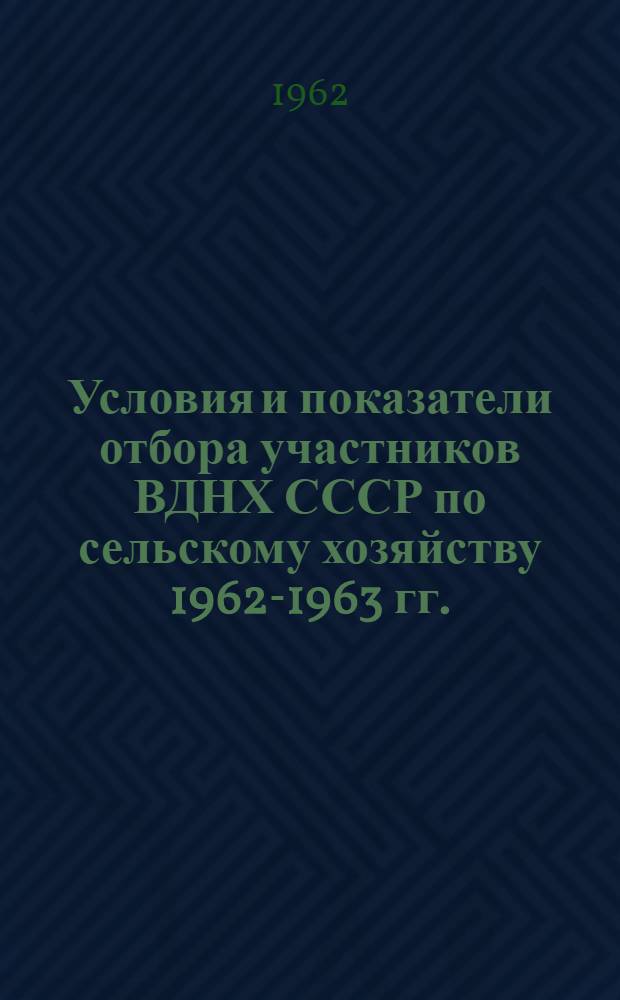 Условия и показатели отбора участников ВДНХ СССР по сельскому хозяйству 1962-1963 гг. : (Утв. Ком. Совета ВДНХ СССР 2/VI 1962 г