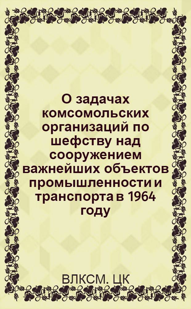 О задачах комсомольских организаций по шефству над сооружением важнейших объектов промышленности и транспорта в 1964 году : Постановление бюро ЦК ВЛКСМ от 22 февр. 1964 г