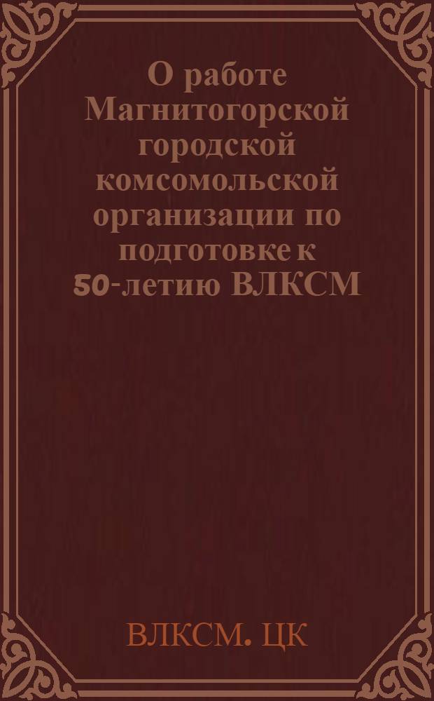 О работе Магнитогорской городской комсомольской организации по подготовке к 50-летию ВЛКСМ : Постановление Бюро ЦК ВЛКСМ от 25 марта 1968 г
