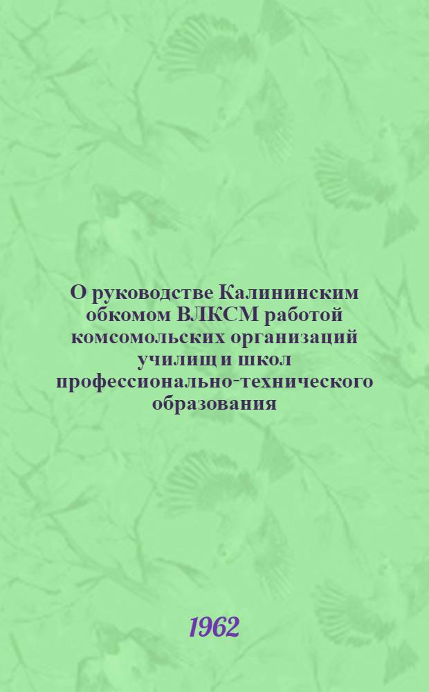 О руководстве Калининским обкомом ВЛКСМ работой комсомольских организаций училищ и школ профессионально-технического образования : Постановление Секретариата ЦК ВЛКСМ от 1 марта 1962 г