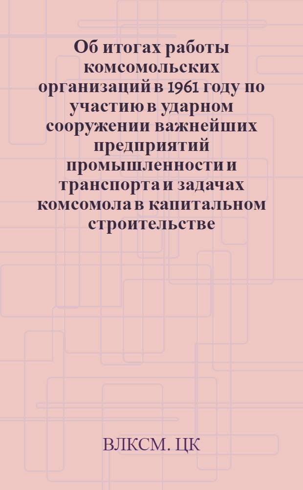 Об итогах работы комсомольских организаций в 1961 году по участию в ударном сооружении важнейших предприятий промышленности и транспорта и задачах комсомола в капитальном строительстве. Постановление Секретариата ЦК ВЛКСМ от 31 марта 1962 г.