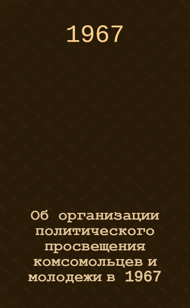 Об организации политического просвещения комсомольцев и молодежи в 1967/68 учебном году : Постановление бюро ЦК ВЛКСМ от 22 авг. 1967 г
