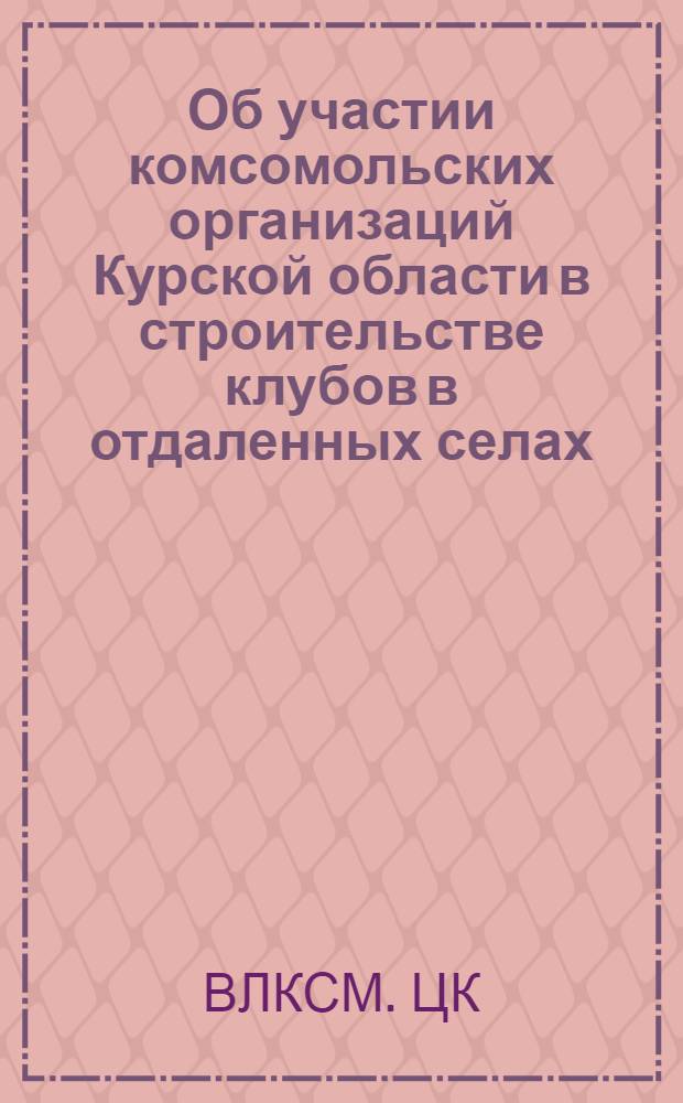 Об участии комсомольских организаций Курской области в строительстве клубов в отдаленных селах : Постановление Секретариата ЦК ВЛКСМ от 9 марта 1967 г