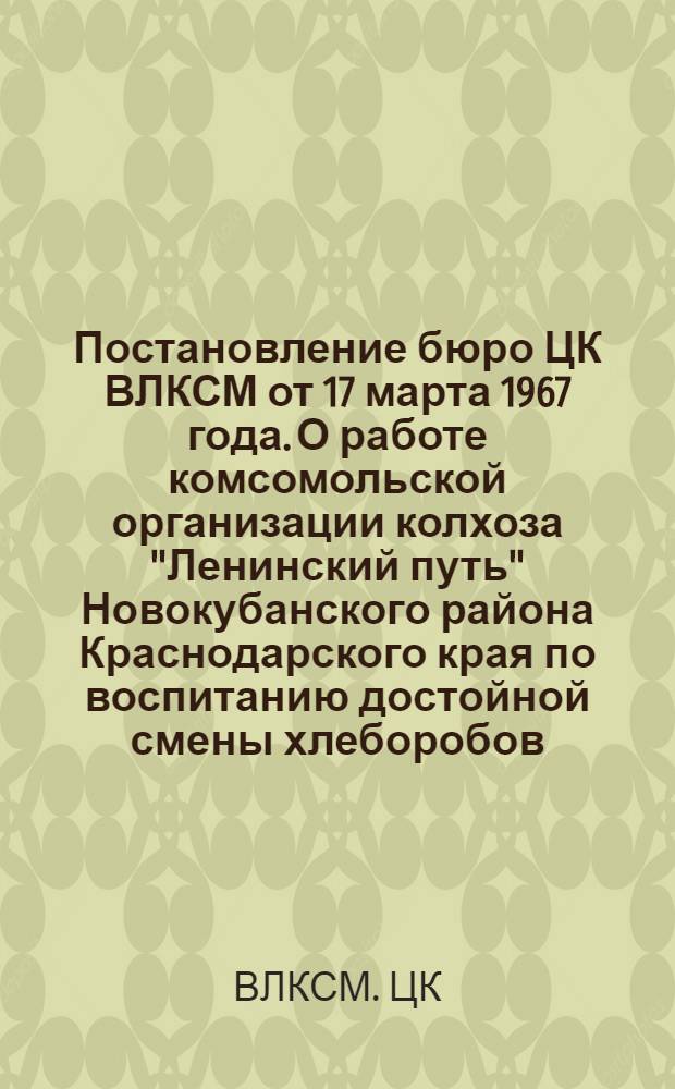 Постановление бюро ЦК ВЛКСМ от 17 марта 1967 года. О работе комсомольской организации колхоза "Ленинский путь" Новокубанского района Краснодарского края по воспитанию достойной смены хлеборобов