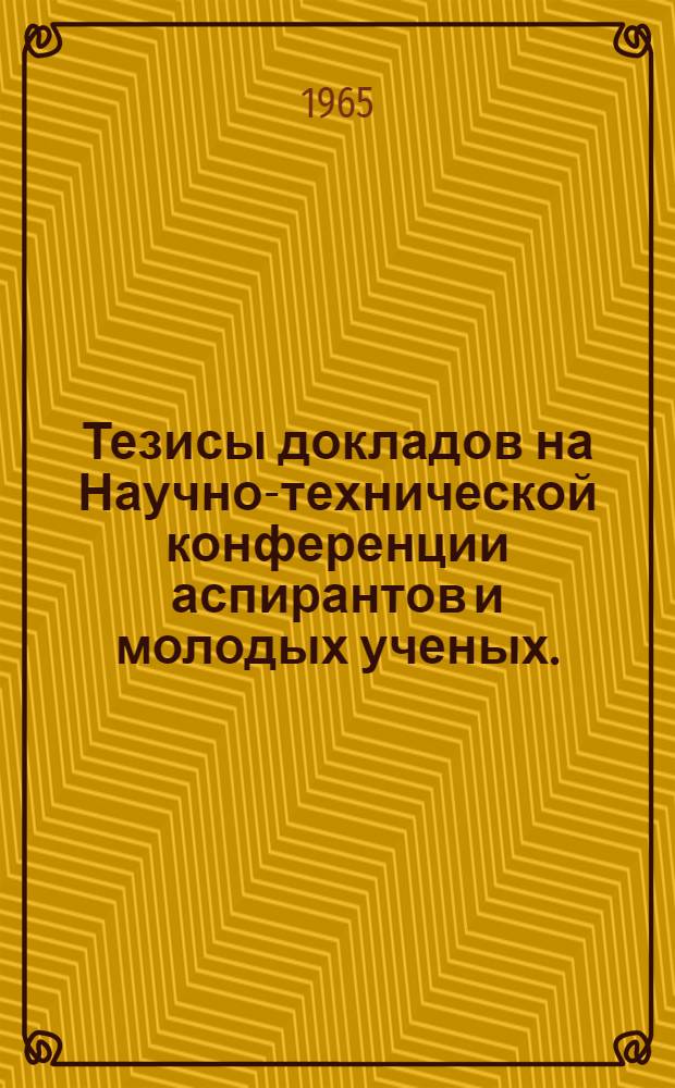 Тезисы докладов на Научно-технической конференции аспирантов и молодых ученых. (26-28 февраля 1965 г.)