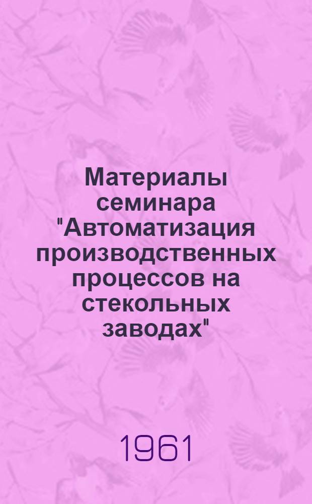 Материалы семинара "Автоматизация производственных процессов на стекольных заводах". [12-13 сентября 1961 г.] : Сб. 1-. Сб. 3