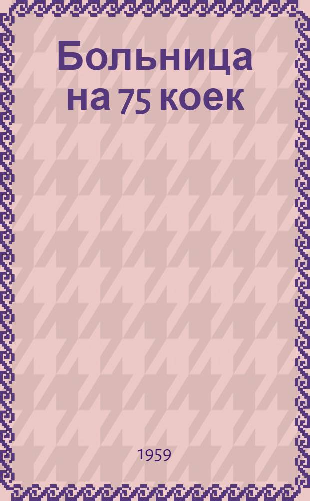 Больница на 75 коек : [С поликлиникой на 200 посещений в смену. Инфекционный корпус на 13 коек