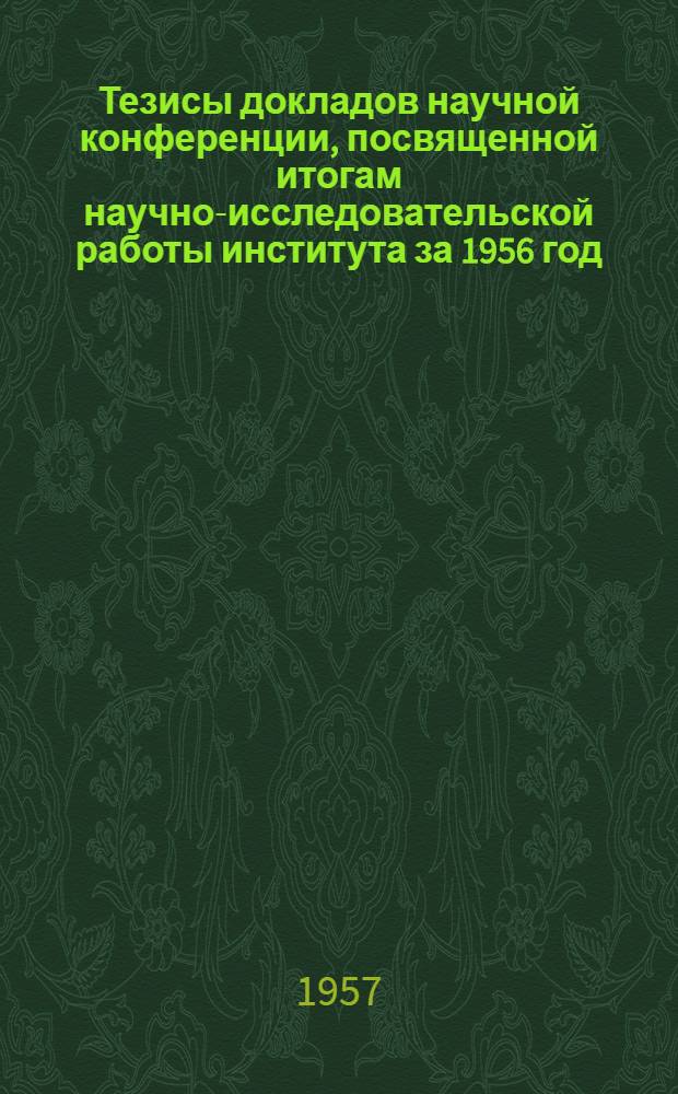 Тезисы докладов научной конференции, посвященной итогам научно-исследовательской работы института за 1956 год. 10-12 апреля 1957 г.