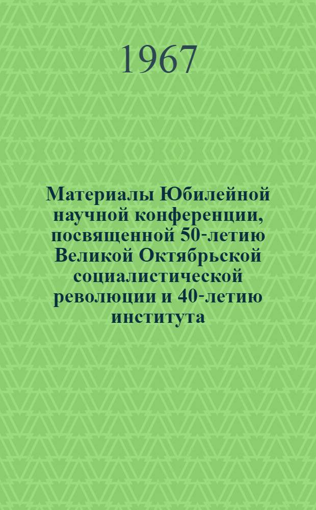 Материалы Юбилейной научной конференции, посвященной 50-летию Великой Октябрьской социалистической революции и 40-летию института. 19-21 декабря 1967 г.