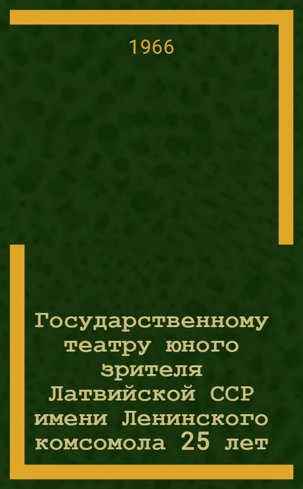 Государственному театру юного зрителя Латвийской ССР имени Ленинского комсомола 25 лет. 1941-1966 гг. : Сборник